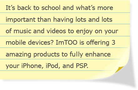 t’s back to school and what’s more important than having lots and lots of music and videos to enjoy on your mobile devices? ImTOO is offering 3 amazing products to fully enhance your iPhone, iPod, and PSP.
